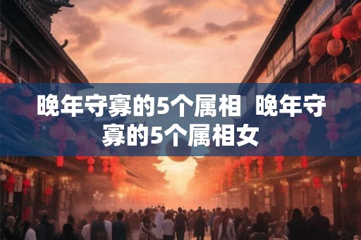 晚年守寡的5个属相 晚年守寡的5个属相女 晚年守寡的5个属相 晚年守寡的5个属相女