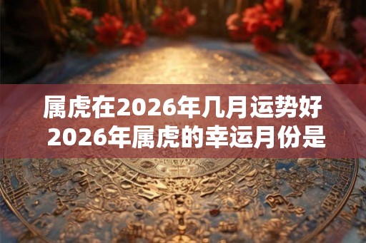 属虎在2026年几月运势好 2026年属虎的幸运月份是哪个 属虎在2026年几月运势好 2026年属虎的幸运月份是哪个