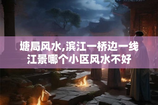 塘局风水,滨江一桥边一线江景哪个小区风水不好