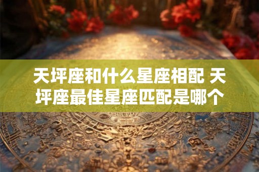天坪座和什么星座相配 天坪座最佳星座匹配是哪个 天坪座和什么星座相配 天坪座最佳星座匹配是哪个