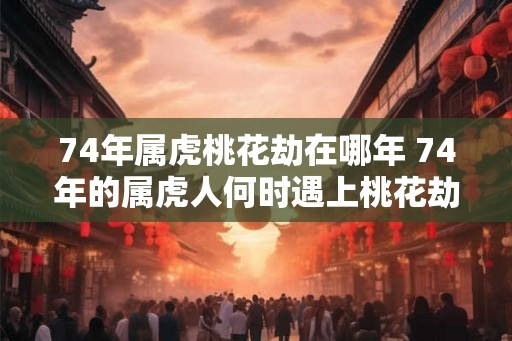 74年属虎桃花劫在哪年 74年的属虎人何时遇上桃花劫