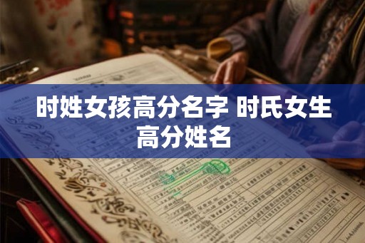时姓女孩高分名字 时氏女生高分姓名 时姓女孩高分名字 时氏女生高分姓名