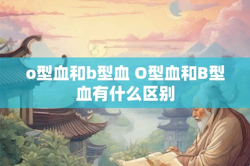 o型血和b型血 O型血和B型血有什么区别 o型血和b型血 O型血和B型血有什么区别