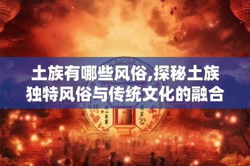 土族有哪些风俗,探秘土族独特风俗与传统文化的融合