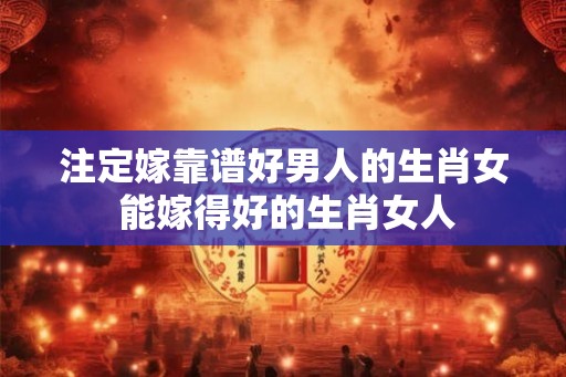 注定嫁靠谱好男人的生肖女 能嫁得好的生肖女人