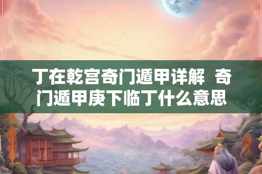 丁在乾宫奇门遁甲详解 奇门遁甲庚下临丁什么意思 丁在乾宫奇门遁甲详解 奇门遁甲庚下临丁什么意思