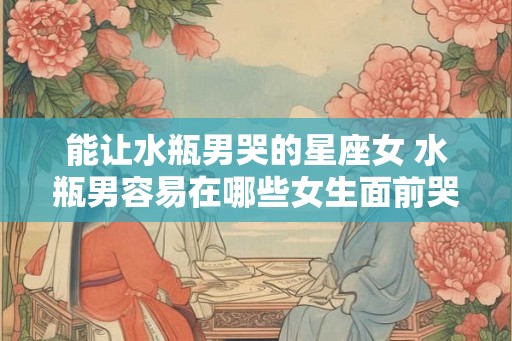 能让水瓶男哭的星座女 水瓶男容易在哪些女生面前哭 能让水瓶男哭的星座女 水瓶男容易在哪些女生面前哭