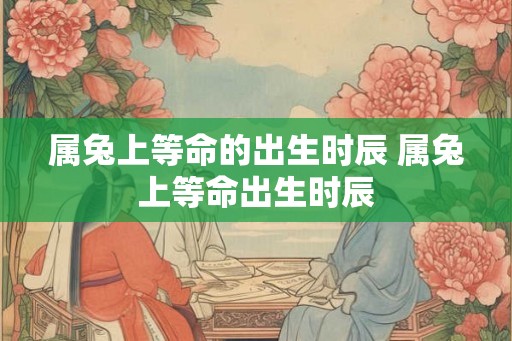 属兔上等命的出生时辰 属兔上等命出生时辰