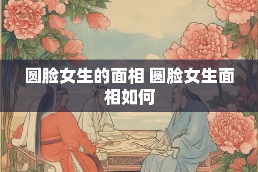 圆脸女生的面相 圆脸女生面相如何 圆脸女生的面相 圆脸女生面相如何