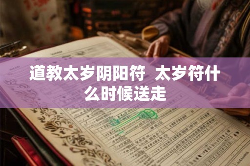 道教太岁阴阳符 太岁符什么时候送走 道教太岁阴阳符 太岁符什么时候送走
