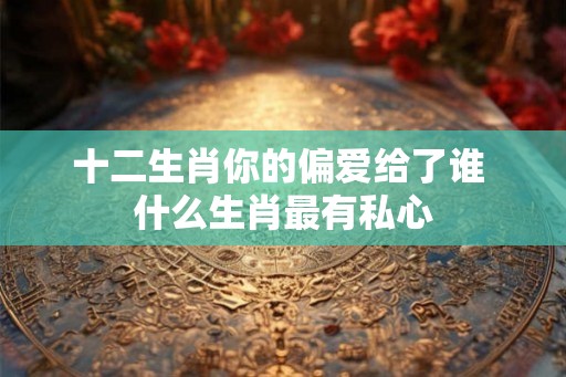十二生肖你的偏爱给了谁 什么生肖最有私心