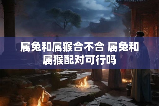 属兔和属猴合不合 属兔和属猴配对可行吗 属兔和属猴合不合 属兔和属猴配对可行吗
