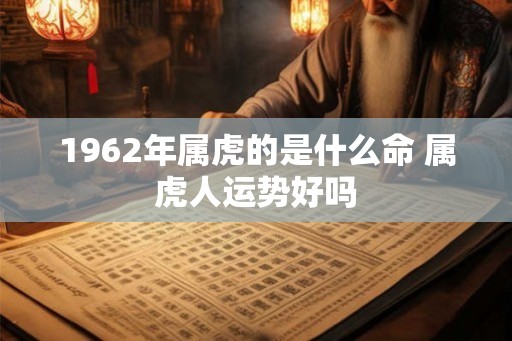 1962年属虎的是什么命 属虎人运势好吗 1962年属虎的是什么命 属虎人运势好吗