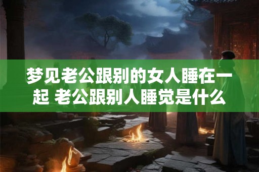 梦见老公跟别的女人睡在一起 老公跟别人睡觉是什么意思