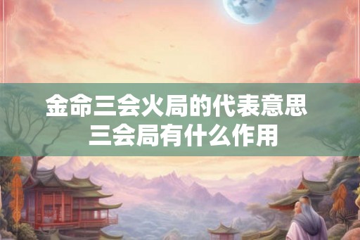 金命三会火局的代表意思  三会局有什么作用