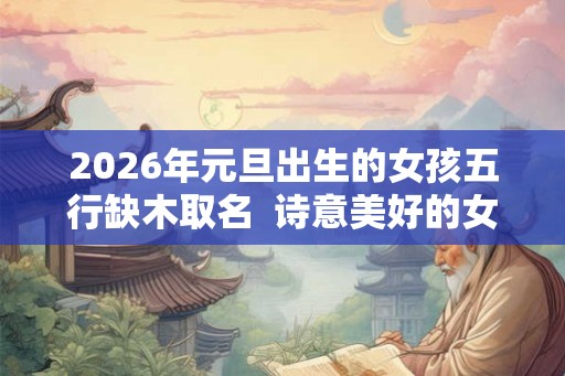 2026年元旦出生的女孩五行缺木取名  诗意美好的女孩名字