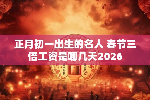 正月初一出生的名人 春节三倍工资是哪几天2026 正月初一出生的名人 春节三倍工资是哪几天2026
