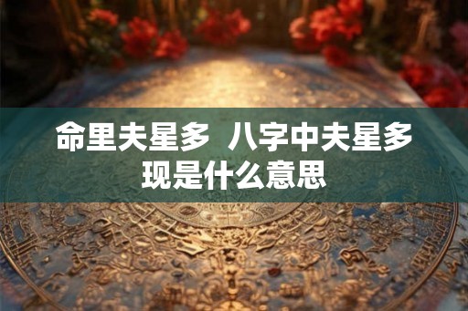 命里夫星多 八字中夫星多现是什么意思 命里夫星多 八字中夫星多现是什么意思