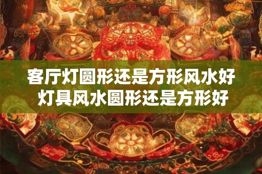 客厅灯圆形还是方形风水好 灯具风水圆形还是方形好