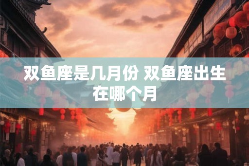双鱼座是几月份 双鱼座出生在哪个月