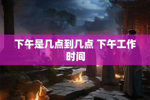 下午是几点到几点 下午工作时间 下午是几点到几点 下午工作时间