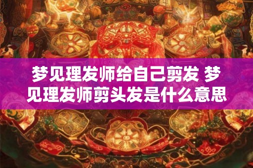 梦见理发师给自己剪发 梦见理发师剪头发是什么意思
