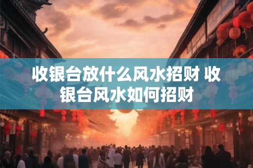 收银台放什么风水招财 收银台风水如何招财