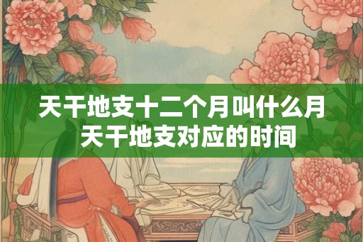 天干地支十二个月叫什么月  天干地支对应的时间