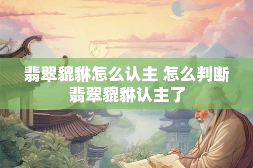 翡翠貔貅怎么认主 怎么判断翡翠貔貅认主了