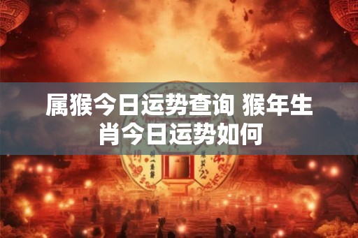 属猴今日运势查询 猴年生肖今日运势如何