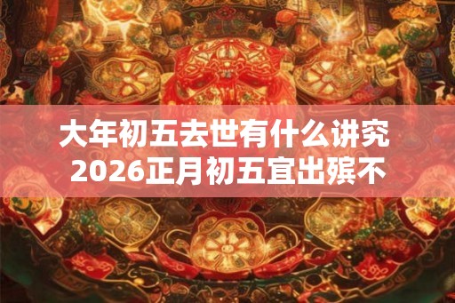 大年初五去世有什么讲究 2026正月初五宜出殡不 大年初五去世有什么讲究 2026正月初五宜出殡不