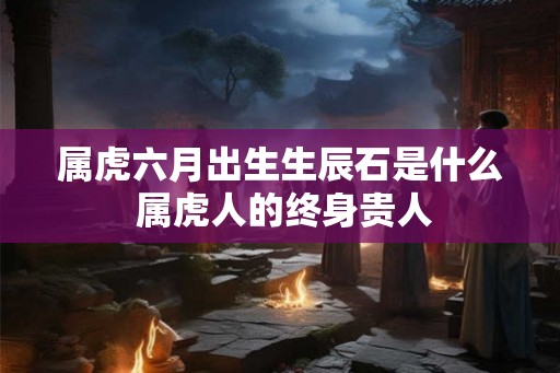 属虎六月出生生辰石是什么 属虎人的终身贵人
