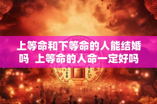 上等命和下等命的人能结婚吗  上等命的人命一定好吗