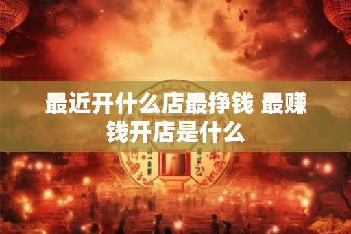 最近开什么店最挣钱 最赚钱开店是什么 最近开什么店最挣钱 最赚钱开店是什么