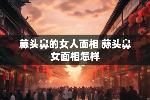 蒜头鼻的女人面相 蒜头鼻女面相怎样 蒜头鼻的女人面相 蒜头鼻女面相怎样