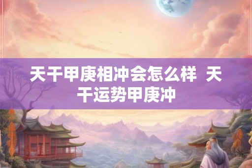 天干甲庚相冲会怎么样  天干运势甲庚冲
