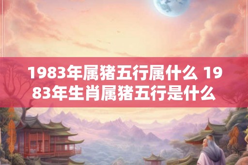 1983年属猪五行属什么 1983年生肖属猪五行是什么