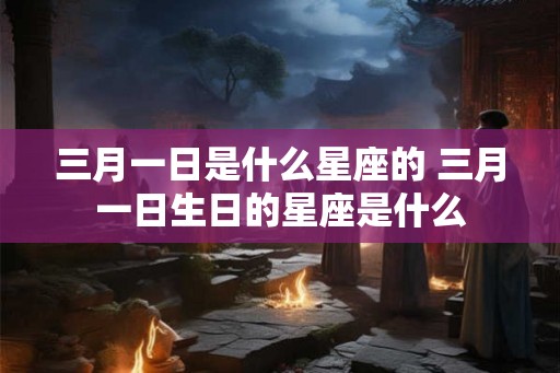 三月一日是什么星座的 三月一日生日的星座是什么 三月一日是什么星座的 三月一日生日的星座是什么