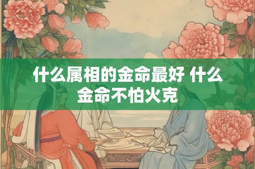 什么属相的金命最好 什么金命不怕火克 什么属相的金命最好 什么金命不怕火克