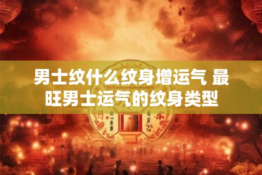 男士纹什么纹身增运气 最旺男士运气的纹身类型 男士纹什么纹身增运气 最旺男士运气的纹身类型