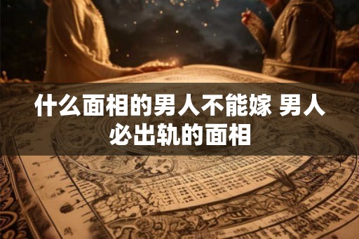 什么面相的男人不能嫁 男人必出轨的面相