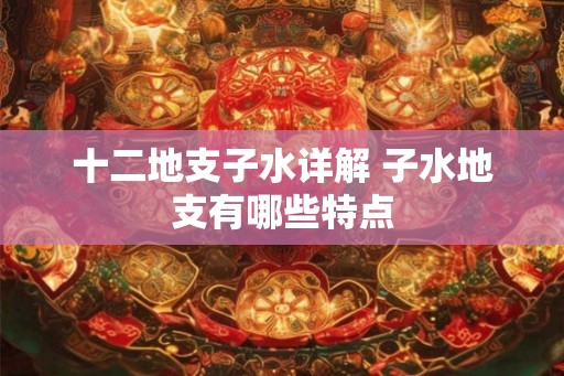 十二地支子水详解 子水地支有哪些特点 十二地支子水详解 子水地支有哪些特点
