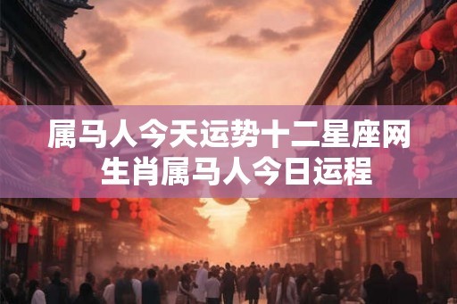 属马人今天运势十二星座网  生肖属马人今日运程