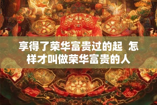 享得了荣华富贵过的起 怎样才叫做荣华富贵的人 享得了荣华富贵过的起 怎样才叫做荣华富贵的人