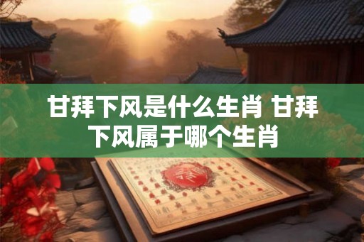 甘拜下风是什么生肖 甘拜下风属于哪个生肖 甘拜下风是什么生肖 甘拜下风属于哪个生肖