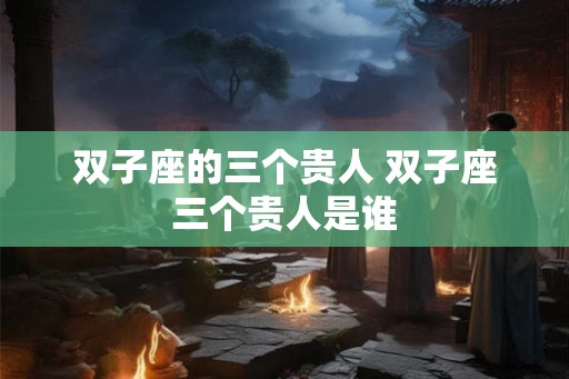 双子座的三个贵人 双子座三个贵人是谁