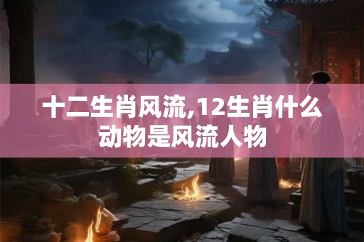 十二生肖风流,12生肖什么动物是风流人物