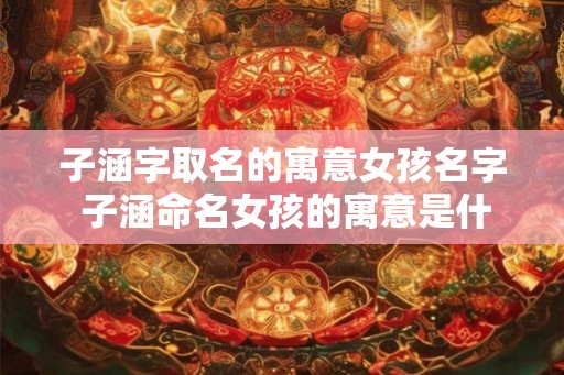 子涵字取名的寓意女孩名字 子涵命名女孩的寓意是什么
