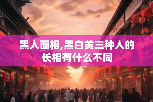 黑人面相,黑白黄三种人的长相有什么不同