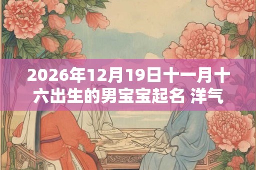 2026年12月19日十一月十六出生的男宝宝起名 洋气时尚新潮 2026年12月19日十一月十六出生的男宝宝起名 洋气时尚新潮